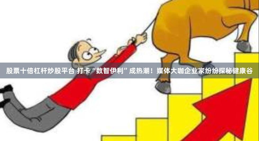 股票十倍杠杆炒股平台 打卡“数智伊利”成热潮！媒体大咖企业家纷纷探秘健康谷