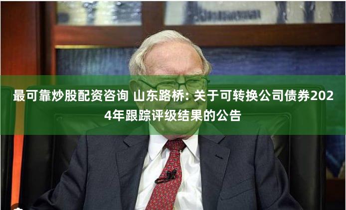 最可靠炒股配资咨询 山东路桥: 关于可转换公司债券2024年跟踪评级结果的公告