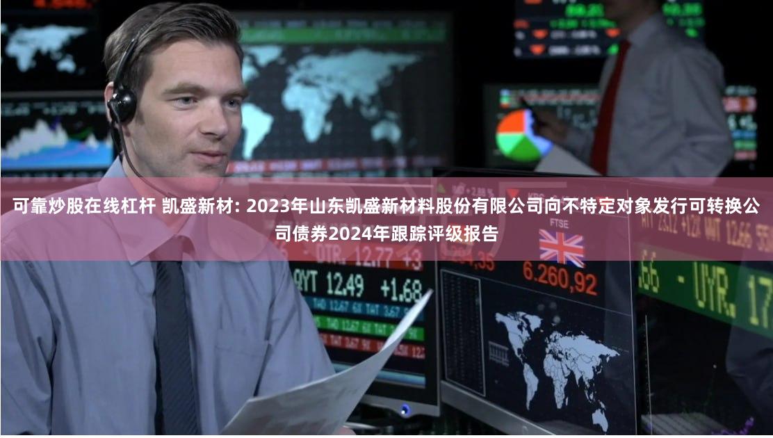 可靠炒股在线杠杆 凯盛新材: 2023年山东凯盛新材料股份有限公司向不特定对象发行可转换公司债券2024年跟踪评级报告