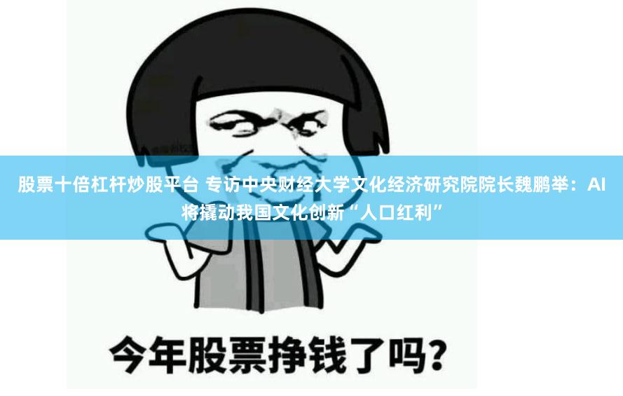 股票十倍杠杆炒股平台 专访中央财经大学文化经济研究院院长魏鹏举：AI将撬动我国文化创新“人口红利”