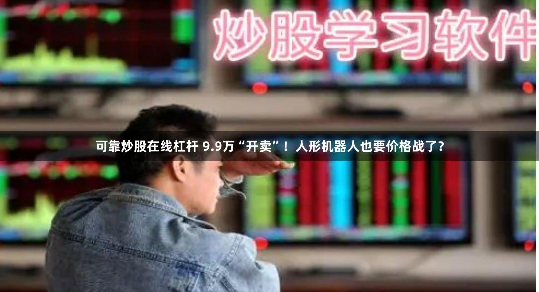 可靠炒股在线杠杆 9.9万“开卖”！人形机器人也要价格战了？