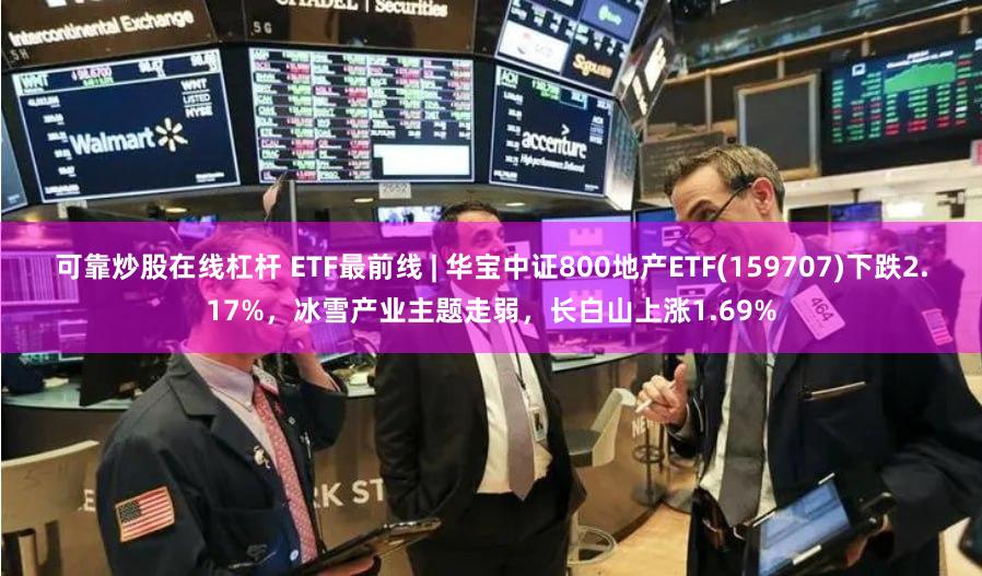 可靠炒股在线杠杆 ETF最前线 | 华宝中证800地产ETF(159707)下跌2.17%，冰雪产业主题走弱，长白山上涨1.69%