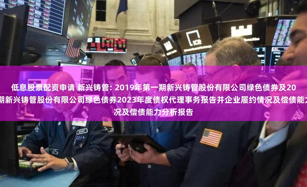 低息股票配资申请 新兴铸管: 2019年第一期新兴铸管股份有限公司绿色债券及2019年第二期新兴铸管股份有限公司绿色债券2023年度债权代理事务报告并企业履约情况及偿债能力分析报告