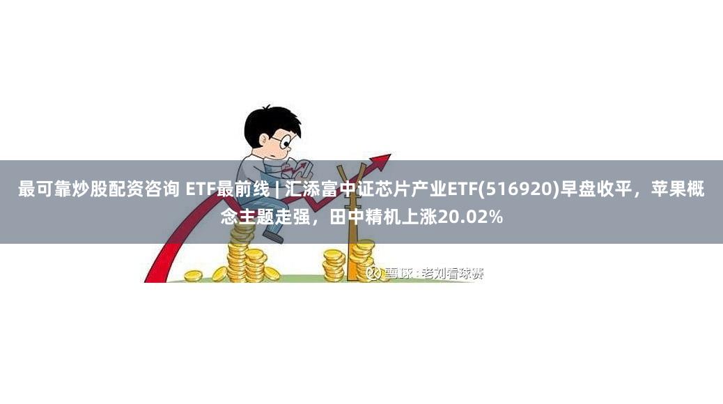 最可靠炒股配资咨询 ETF最前线 | 汇添富中证芯片产业ETF(516920)早盘收平，苹果概念主题走强，田中精机上涨20.02%