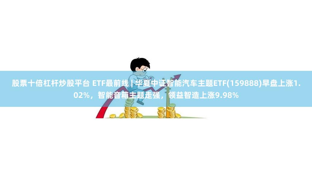 股票十倍杠杆炒股平台 ETF最前线 | 华夏中证智能汽车主题ETF(159888)早盘上涨1.02%，智能音箱主题走强，领益智造上涨9.98%