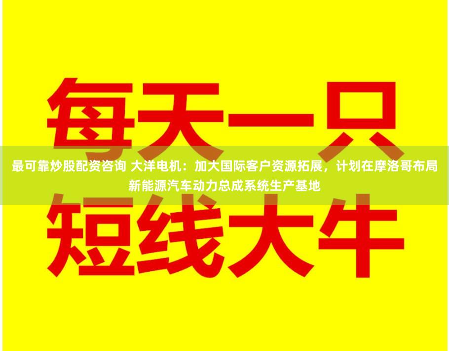 最可靠炒股配资咨询 大洋电机：加大国际客户资源拓展，计划在摩洛哥布局新能源汽车动力总成系统生产基地