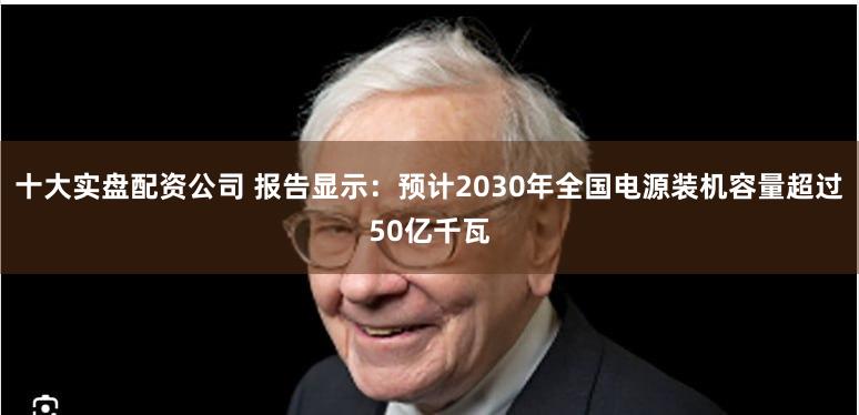 十大实盘配资公司 报告显示：预计2030年全国电源装机容量超过50亿千瓦