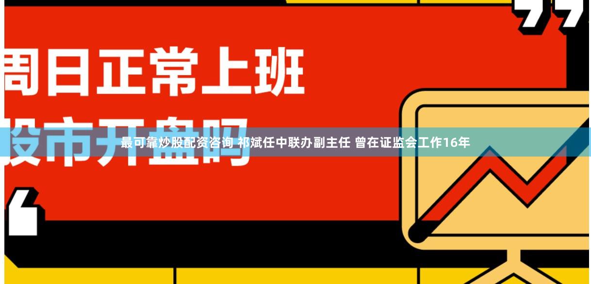 最可靠炒股配资咨询 祁斌任中联办副主任 曾在证监会工作16年