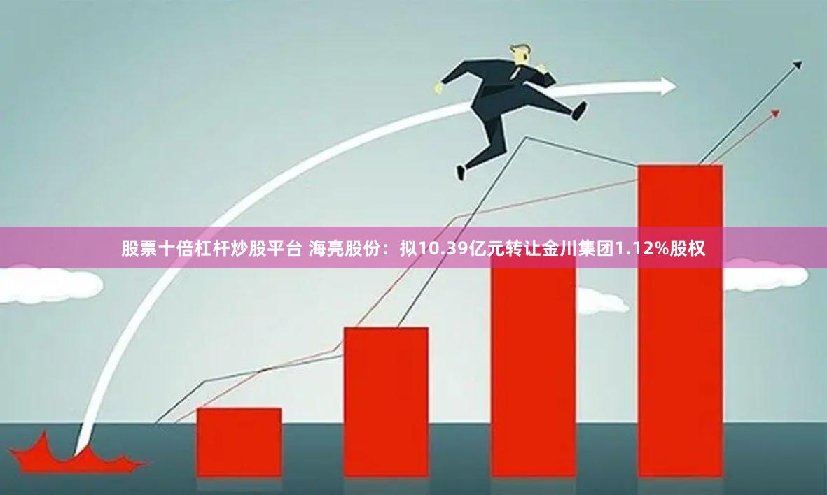 股票十倍杠杆炒股平台 海亮股份：拟10.39亿元转让金川集团1.12%股权