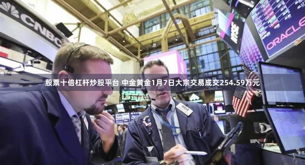 股票十倍杠杆炒股平台 中金黄金1月7日大宗交易成交254.59万元