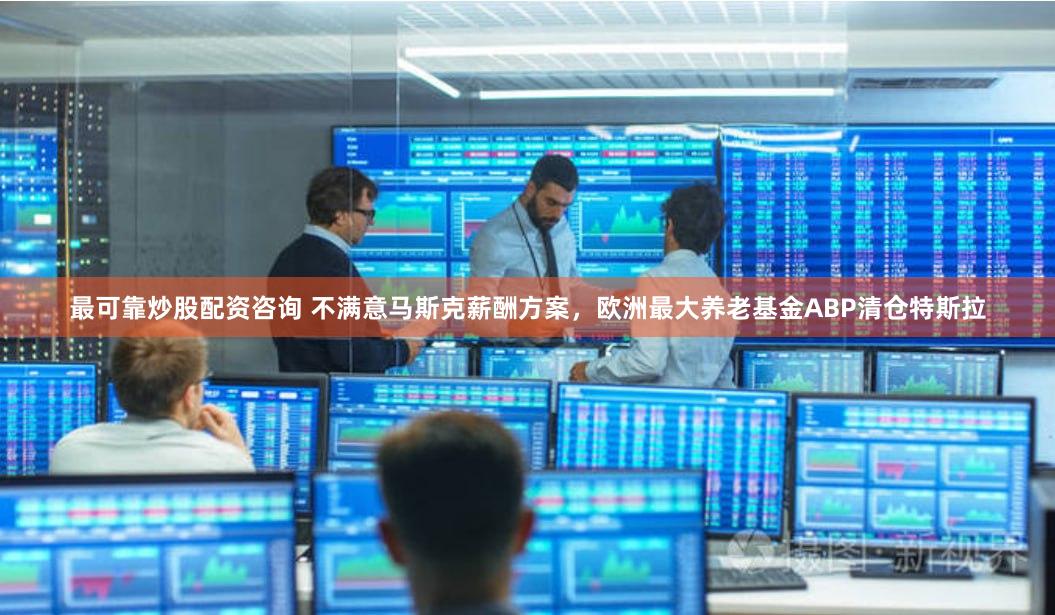 最可靠炒股配资咨询 不满意马斯克薪酬方案，欧洲最大养老基金ABP清仓特斯拉