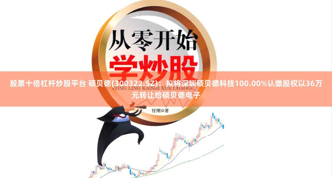股票十倍杠杆炒股平台 硕贝德(300322.SZ)：拟将深圳硕贝德科技100.00%认缴股权以36万元转让给硕贝德电子