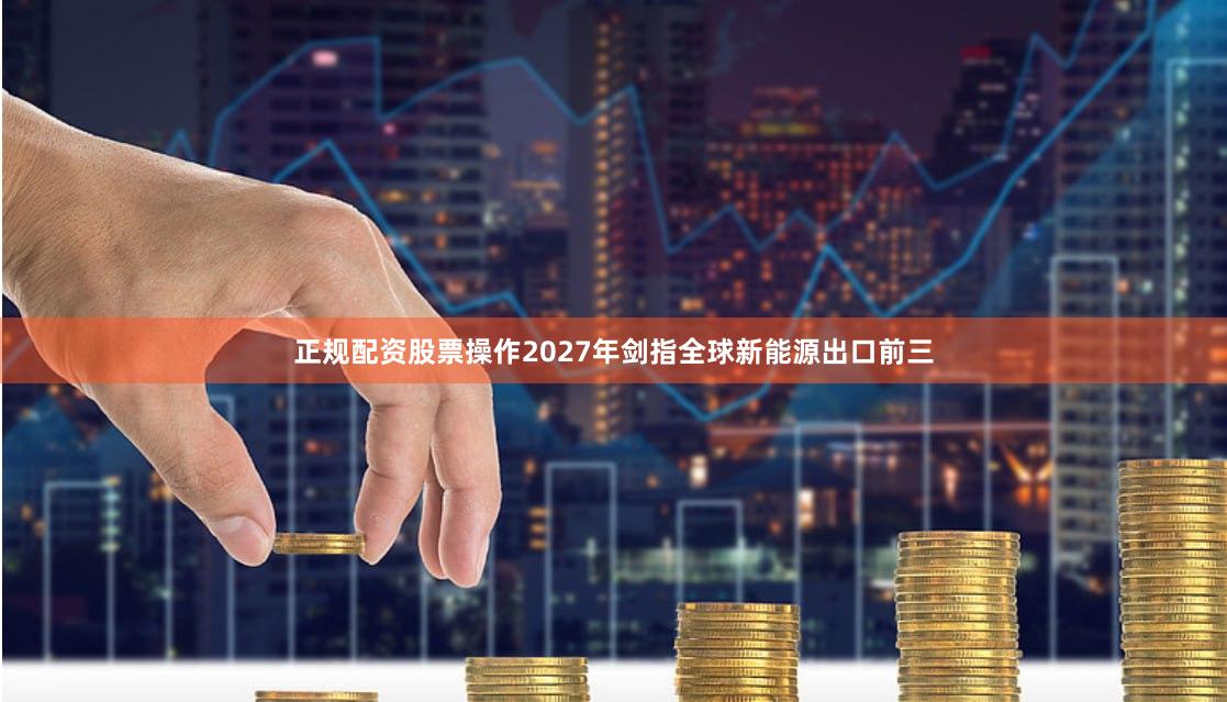 正规配资股票操作2027年剑指全球新能源出口前三