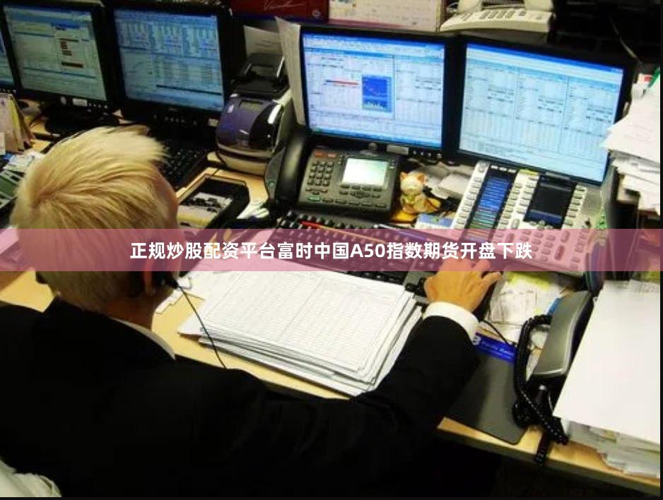 正规炒股配资平台富时中国A50指数期货开盘下跌