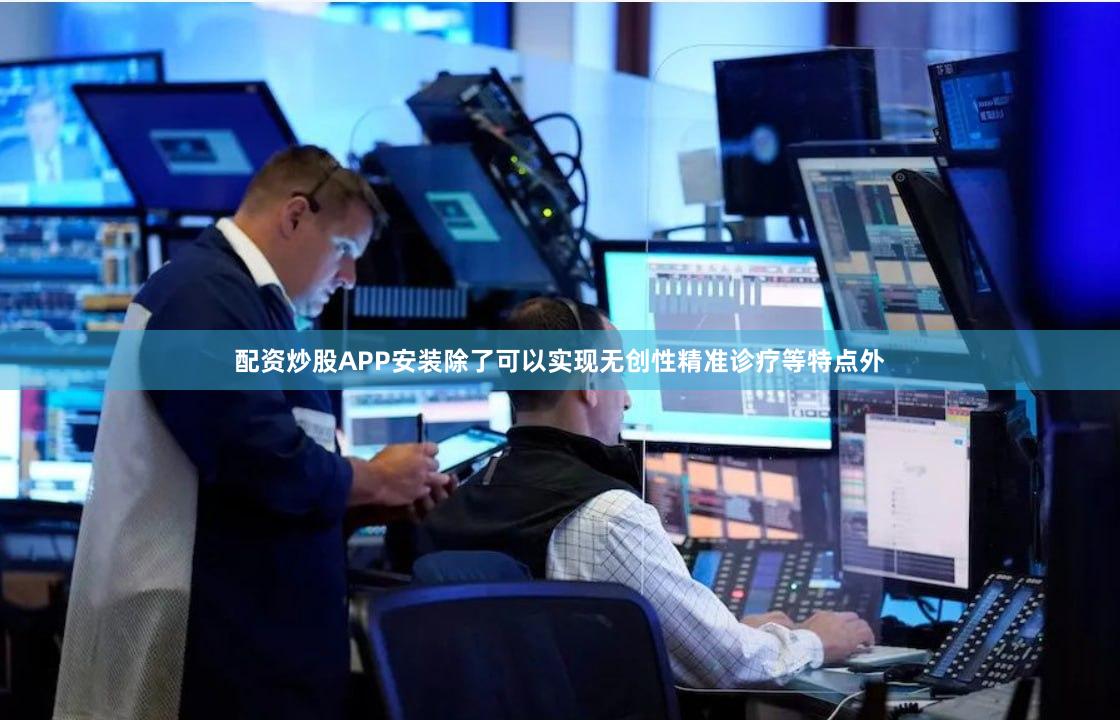 配资炒股APP安装除了可以实现无创性精准诊疗等特点外