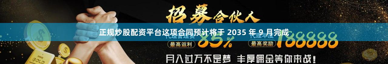 正规炒股配资平台这项合同预计将于 2035 年 9 月完成